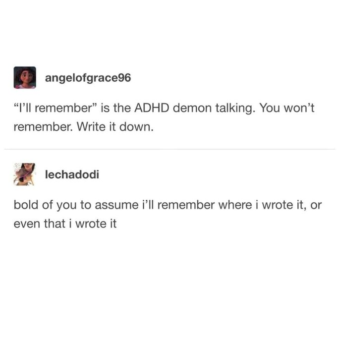 angelofgrace96 "I'll remember" is the ADHD demon talking. You won't remember. Write it down. lechadodi bold of you to assume i'll remember where i wrote it, or even that i wrote it