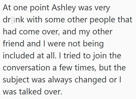 At one point Ashley was very dr_ink with some other people that had come over, and my other friend and I were not being included at all. I tried to join the conversation a few times, but the subject was always changed or I was talked over.