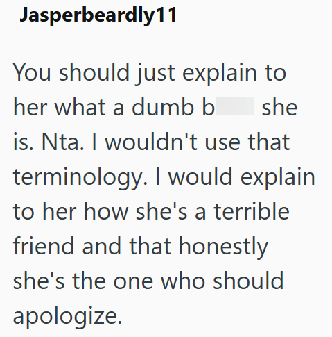 Jasperbeardly11 You should just explain to her what a dumb b she is. Nta. I wouldn't use that terminology. I would explain to her how she's a terrible friend and that honestly she's the one who should apologize.