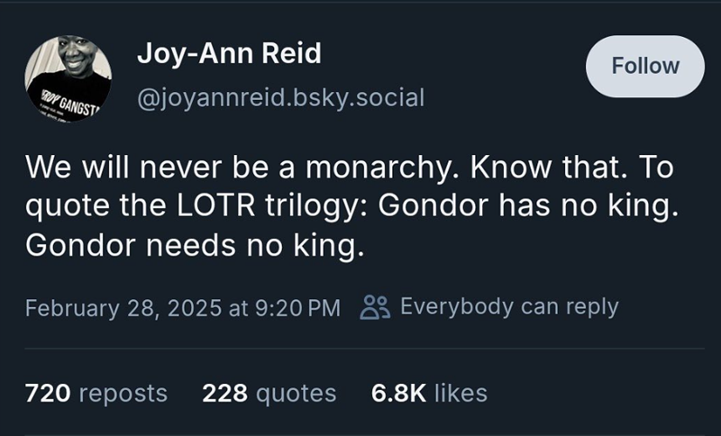 ROY GANGST Joy-Ann Reid @joyannreid.bsky.social Follow We will never be a monarchy. Know that. To quote the LOTR trilogy: Gondor has no king. Gondor needs no king. February 28, 2025 at 9:20 PM Everybody can reply 720 reposts 228 quotes 6.8K likes
