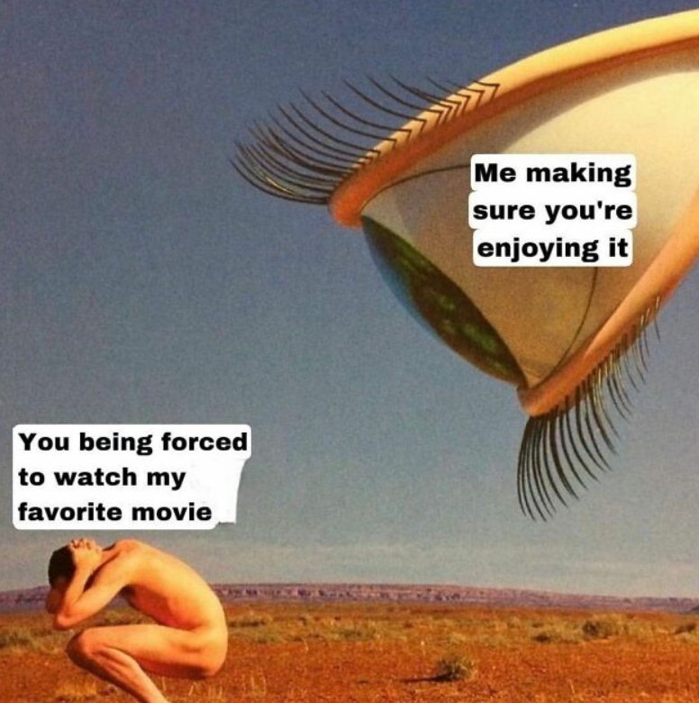 You being forced to watch my favorite movie Me making sure you're enjoying it