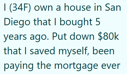 I (34F) own a house in San Diego that I bought 5 years ago. Put down $80k that I saved myself, been paying the mortgage ever