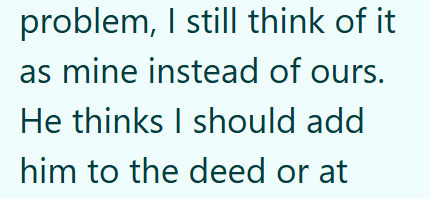 problem, I still think of it as mine instead of ours. He thinks I should add him to the deed or at