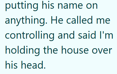 putting his name on anything. He called me controlling and said I'm holding the house over his head.