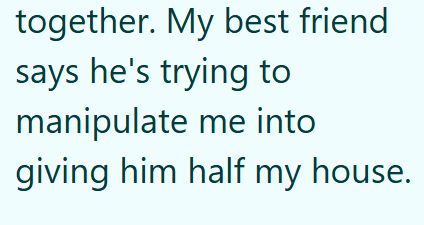 together. My best friend says he's trying to manipulate me into giving him half my house.