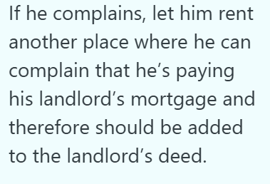 If he complains, let him rent another place where he can complain that he's paying his landlord's mortgage and therefore should be added to the landlord's deed.