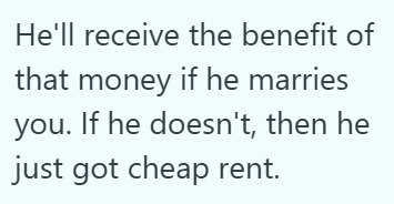 He'll receive the benefit of that money if he marries you. If he doesn't, then he just got cheap rent.