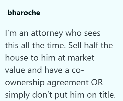 bharoche I'm an attorney who sees this all the time. Sell half the house to him at market value and have a co- ownership agreement OR simply don't put him on title.