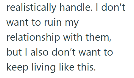 realistically handle. I don't want to ruin my relationship with them, but I also don't want to keep living like this.