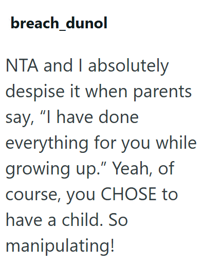 breach_dunol NTA and I absolutely despise it when parents say, "I have done everything for you while growing up." Yeah, of course, you CHOSE to have a child. So manipulating!