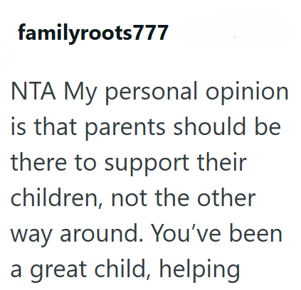 familyroots777 NTA My personal opinion is that parents should be there to support their children, not the other way around. You've been a great child, helping