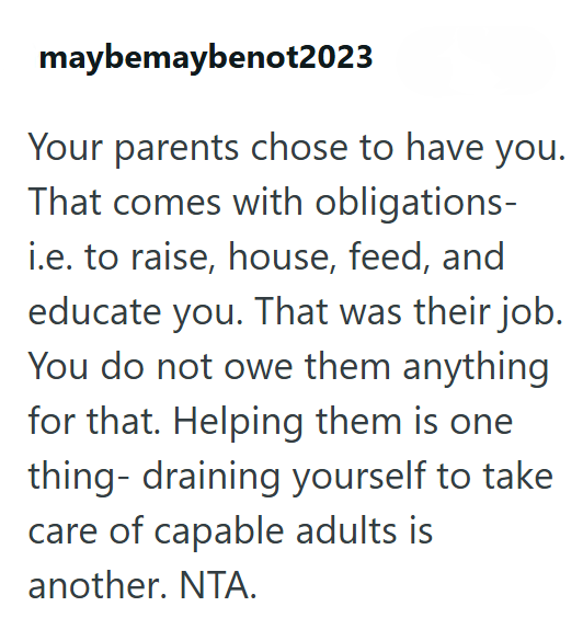 maybemaybenot2023 Your parents chose to have you. That comes with obligations- i.e. to raise, house, feed, and educate you. That was their job. You do not owe them anything for that. Helping them is one thing- draining yourself to take care of capable adults is another. NTA.