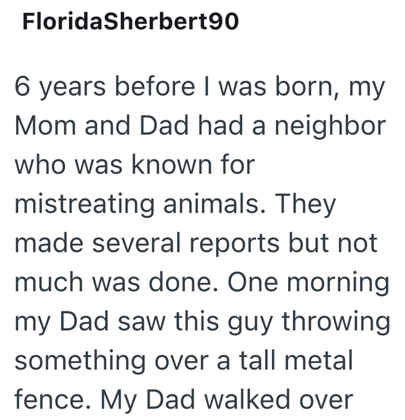 FloridaSherbert90 6 years before I was born, my Mom and Dad had a neighbor who was known for mistreating animals. They made several reports but not much was done. One morning my Dad saw this guy throwing something over a tall metal fence. My Dad walked over