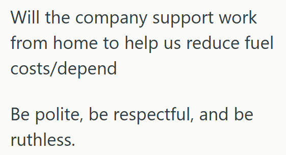 Will the company support work from home to help us reduce fuel costs/depend Be polite, be respectful, and be ruthless.