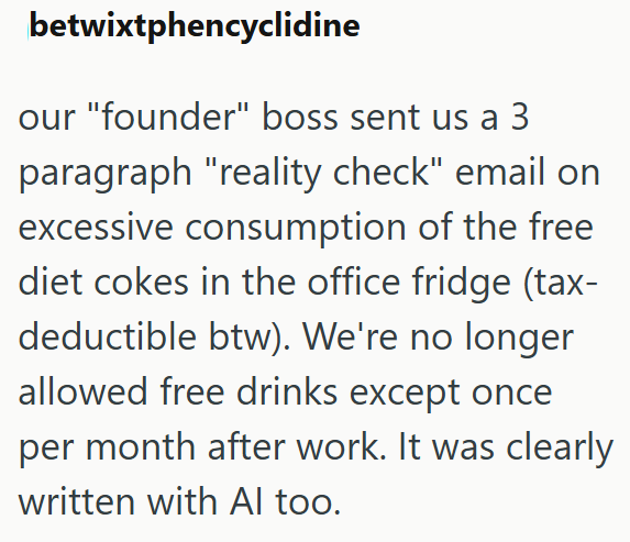 betwixtphencyclidine our "founder" boss sent us a 3 paragraph "reality check" email on excessive consumption of the free diet cokes in the office fridge (tax- deductible btw). We're no longer allowed free drinks except once per month after work. It was clearly written with Al too.