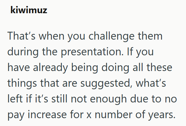 kiwimuz That's when you challenge them during the presentation. If you have already being doing all these things that are suggested, what's left if it's still not enough due to no pay increase for x number of years.