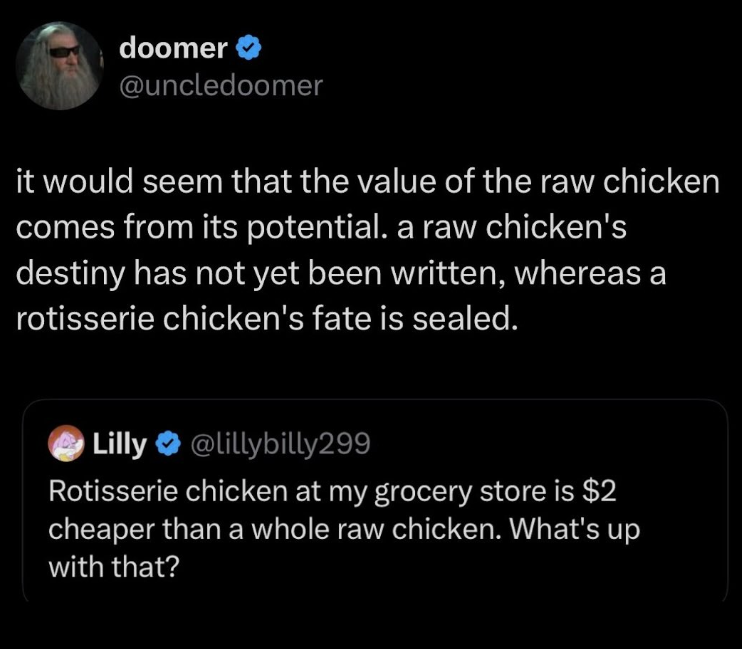 doomer @uncledoomer it would seem that the value of the raw chicken comes from its potential. a raw chicken's destiny has not yet been written, whereas a rotisserie chicken's fate is sealed. Lilly @lillybilly299 Rotisserie chicken at my grocery store is $2 cheaper than a whole raw chicken. What's up with that?