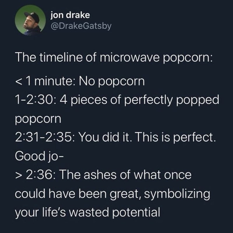 jon drake @DrakeGatsby The timeline of microwave popcorn: < 1 minute: No popcorn 1-2:30: 4 pieces of perfectly popped popcorn 2:31-2:35: You did it. This is perfect. Good jo- > 2:36: The ashes of what once could have been great, symbolizing your life's wasted potential