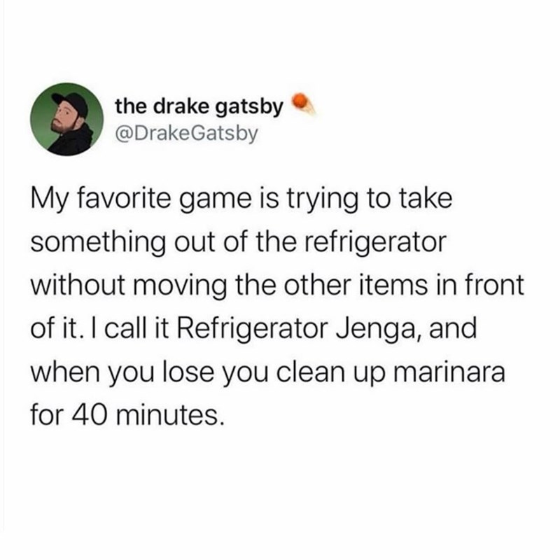 the drake gatsby @DrakeGatsby My favorite game is trying to take something out of the refrigerator without moving the other items in front of it. I call it Refrigerator Jenga, and when you lose you clean up marinara for 40 minutes.
