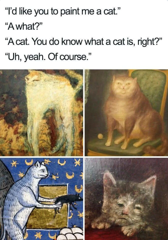 "I'd like you to paint me a cat." "A what?" "A cat. You do know what a cat is, right?" "Uh, yeah. Of course."
