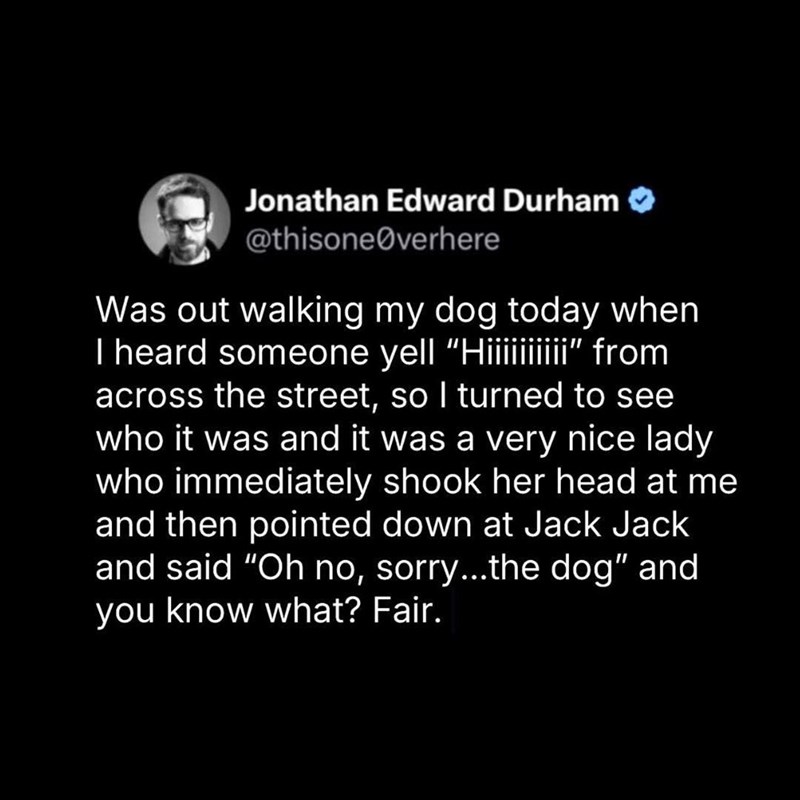 Jonathan Edward Durham @thisoneØverhere Was out walking my dog today when I heard someone yell "Hi¡¡¡¡¡¡¡¡¡" from across the street, so I turned to see who it was and it was a very nice lady who immediately shook her head at me and then pointed down at Jack Jack and said "Oh no, sorry...the dog" and you know what? Fair.