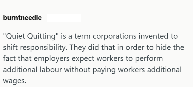 burntneedle "Quiet Quitting" is a term corporations invented to shift responsibility. They did that in order to hide the fact that employers expect workers to perform additional labour without paying workers additional wages.