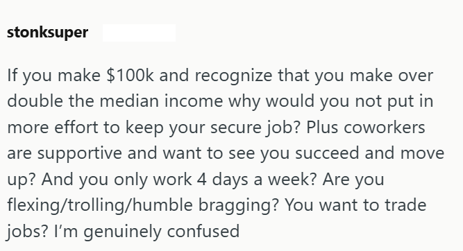 stonksuper If you make $100k and recognize that you make over double the median income why would you not put in more effort to keep your secure job? Plus coworkers are supportive and want to see you succeed and move up? And you only work 4 days a week? Are you flexing/trolling/humble bragging? You want to trade jobs? I'm genuinely confused