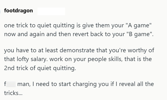 footdragon one trick to quiet quitting is give them your "A game" now and again and then revert back to your "B game". you have to at least demonstrate that you're worthy of that lofty salary. work on your people skills, that is the 2nd trick of quiet quitting. f Iman, I need to start charging you if I reveal all the tricks...