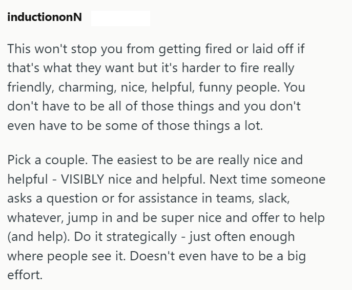 inductiononN This won't stop you from getting fired or laid off if that's what they want but it's harder to fire really friendly, charming, nice, helpful, funny people. You don't have to be all of those things and you don't even have to be some of those things a lot. Pick a couple. The easiest to be are really nice and helpful - VISIBLY nice and helpful. Next time someone asks a question or for assistance in teams, slack, whatever, jump in and be super nice and offer to help (and help). Do it st