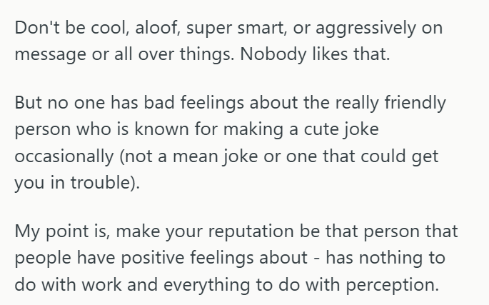 Don't be cool, aloof, super smart, or aggressively on message or all over things. Nobody likes that. But no one has bad feelings about the really friendly person who is known for making a cute joke occasionally (not a mean joke or one that could get you in trouble). My point is, make your reputation be that person that people have positive feelings about - has nothing to do with work and everything to do with perception.