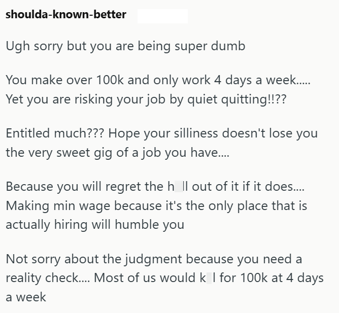 shoulda-known-better Ugh sorry but you are being super dumb You make over 100k and only work 4 days a week..... Yet you are risking your job by quiet quitting!!?? Entitled much??? Hope your silliness doesn't lose you the very sweet gig of a job you have.... Because you will regret the h ll out of it if it does..... Making min wage because it's the only place that is actually hiring will humble you Not sorry about the judgment because you need a reality check.... Most of us would k I for 100k at