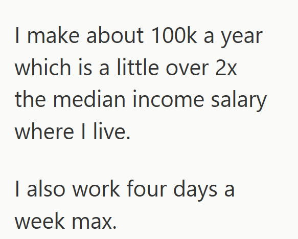 I make about 100k a year which is a little over 2x the median income salary where I live. I also work four days a week max.