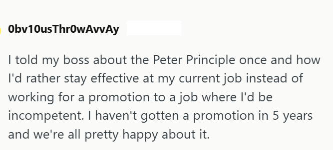 Obv10usThrowAvvAy I told my boss about the Peter Principle once and how I'd rather stay effective at my current job instead of working for a promotion to a job where I'd be incompetent. I haven't gotten a promotion in 5 years and we're all pretty happy about it.