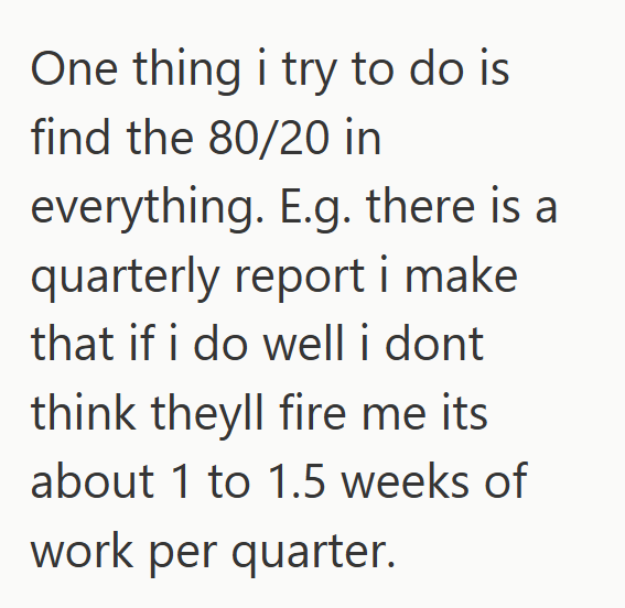 One thing i try to do is find the 80/20 in everything. E.g. there is a quarterly report i make that if i do well i dont think theyll fire me its about 1 to 1.5 weeks of work per quarter.