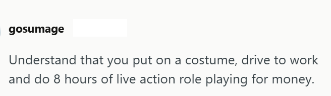 gosumage Understand that you put on a costume, drive to work and do 8 hours of live action role playing for money.