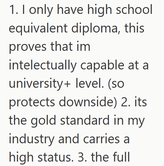 1. I only have high school equivalent diploma, this proves that im intelectually capable at a university+ level. (so protects downside) 2. its the gold standard in my industry and carries a high status. 3. the full