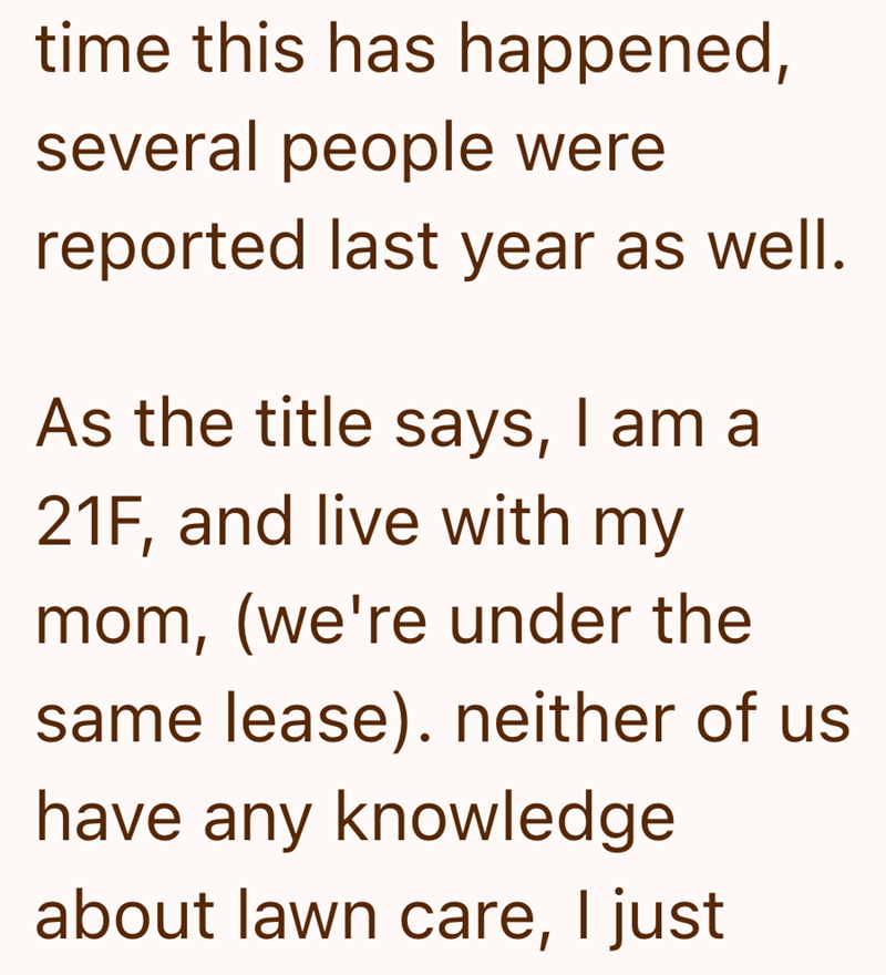 time this has happened, several people were reported last year as well. As the title says, I am a 21F, and live with my mom, (we're under the same lease). neither of us. have any knowledge about lawn care, I just