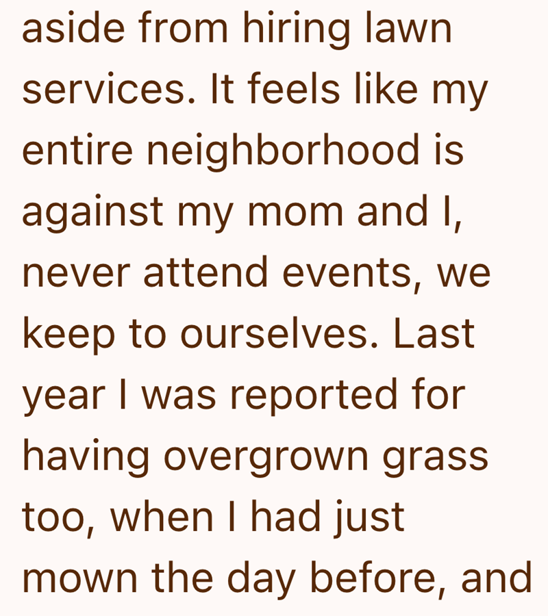 aside from hiring lawn services. It feels like my entire neighborhood is against my mom and I, never attend events, we keep to ourselves. Last year I was reported for having overgrown grass too, when I had just mown the day before, and