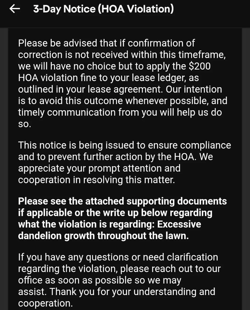 ← 3-Day Notice (HOA Violation) Please be advised that if confirmation of correction is not received within this timeframe, we will have no choice but to apply the $200 HOA violation fine to your lease ledger, as outlined in your lease agreement. Our intention is to avoid this outcome whenever possible, and timely communication from you will help us do SO. This notice is being issued to ensure compliance and to prevent further action by the HOA. We appreciate your prompt attention and cooperation