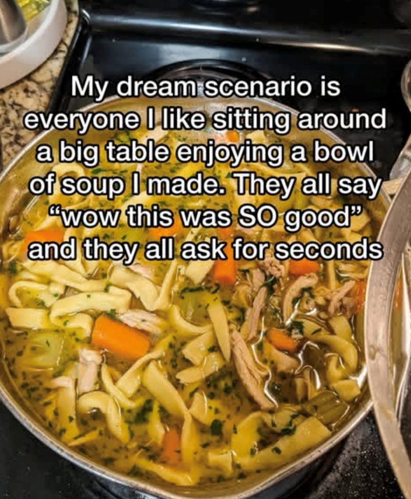 My dream scenario is everyone I like sitting around a big table enjoying a bowl of soup I made. They all say "wow this was SO good" and they all ask for seconds