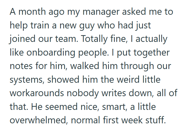 A month ago my manager asked me to help train a new guy who had just joined our team. Totally fine, I actually like onboarding people. I put together notes for him, walked him through our systems, showed him the weird little workarounds nobody writes down, all of that. He seemed nice, smart, a little overwhelmed, normal first week stuff.