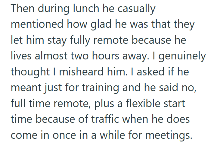 Then during lunch he casually mentioned how glad he was that they let him stay fully remote because he lives almost two hours away. I genuinely thought I misheard him. I asked if he meant just for training and he said no, full time remote, plus a flexible start time because of traffic when he does come in once in a while for meetings.