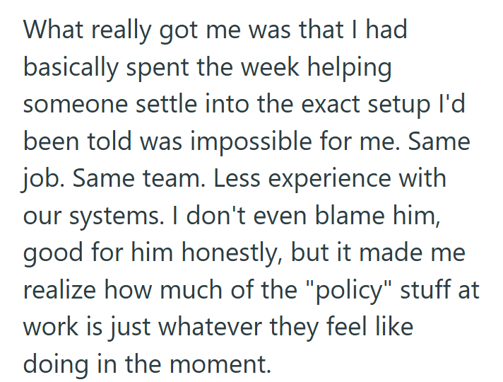 What really got me was that I had basically spent the week helping someone settle into the exact setup I'd been told was impossible for me. Same job. Same team. Less experience with our systems. I don't even blame him, good for him honestly, but it made me realize how much of the "policy" stuff at work is just whatever they feel like doing in the moment.