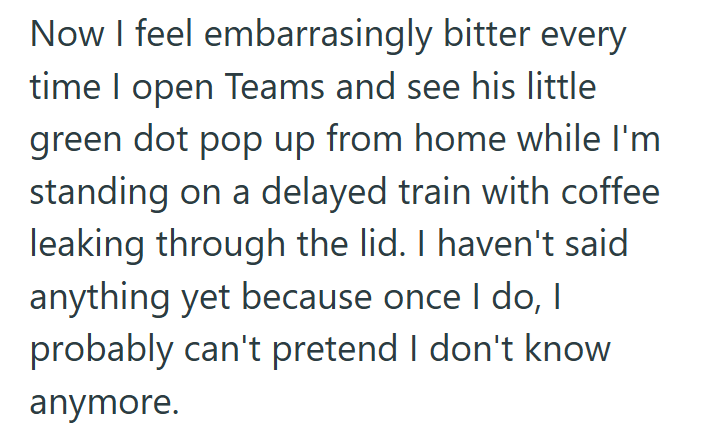 Now I feel embarrasingly bitter every time I open Teams and see his little green dot pop up from home while I'm standing on a delayed train with coffee leaking through the lid. I haven't said anything yet because once I do, I probably can't pretend I don't know anymore.