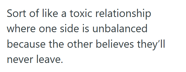 Sort of like a toxic relationship where one side is unbalanced because the other believes they'll never leave.