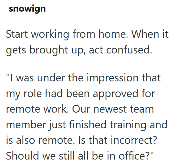 snowign Start working from home. When it gets brought up, act confused. "I was under the impression that my role had been approved for remote work. Our newest team member just finished training and is also remote. Is that incorrect? Should we still all be in office?"