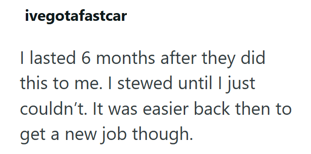 ivegotafastcar I lasted 6 months after they did this to me. I stewed until I just couldn't. It was easier back then to get a new job though.