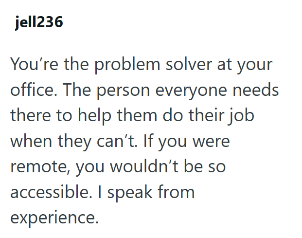jell236 You're the problem solver at your office. The person everyone needs there to help them do their job when they can't. If you were remote, you wouldn't be so accessible. I speak from experience.