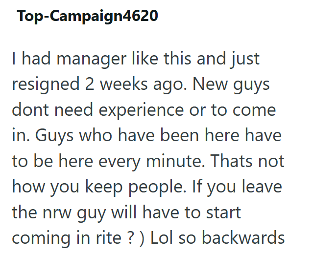 Top-Campaign4620 I had manager like this and just resigned 2 weeks ago. New guys dont need experience or to come in. Guys who have been here have to be here every minute. Thats not how you keep people. If you leave the nrw guy will have to start coming in rite?) Lol so backwards