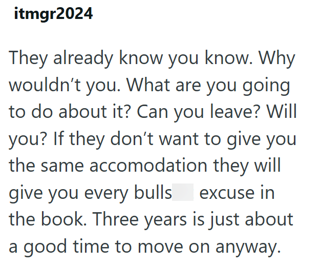 itmgr2024 They already know you know. Why wouldn't you. What are you going to do about it? Can you leave? Will you? If they don't want to give you the same accomodation they will give you every bulls excuse in the book. Three years is just about a good time to move on anyway.